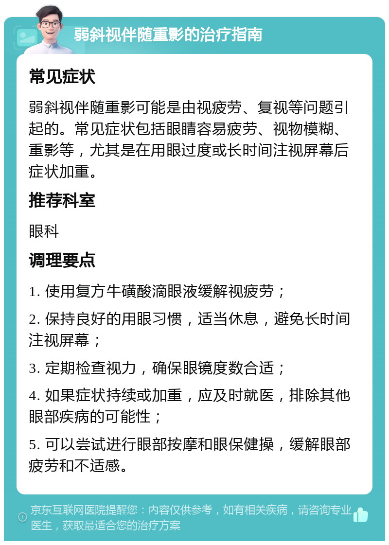 弱斜视伴随重影的治疗指南 常见症状 弱斜视伴随重影可能是由视疲劳、复视等问题引起的。常见症状包括眼睛容易疲劳、视物模糊、重影等，尤其是在用眼过度或长时间注视屏幕后症状加重。 推荐科室 眼科 调理要点 1. 使用复方牛磺酸滴眼液缓解视疲劳； 2. 保持良好的用眼习惯，适当休息，避免长时间注视屏幕； 3. 定期检查视力，确保眼镜度数合适； 4. 如果症状持续或加重，应及时就医，排除其他眼部疾病的可能性； 5. 可以尝试进行眼部按摩和眼保健操，缓解眼部疲劳和不适感。