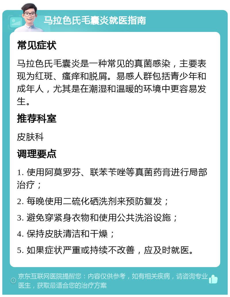 马拉色氏毛囊炎就医指南 常见症状 马拉色氏毛囊炎是一种常见的真菌感染，主要表现为红斑、瘙痒和脱屑。易感人群包括青少年和成年人，尤其是在潮湿和温暖的环境中更容易发生。 推荐科室 皮肤科 调理要点 1. 使用阿莫罗芬、联苯苄唑等真菌药膏进行局部治疗； 2. 每晚使用二硫化硒洗剂来预防复发； 3. 避免穿紧身衣物和使用公共洗浴设施； 4. 保持皮肤清洁和干燥； 5. 如果症状严重或持续不改善，应及时就医。