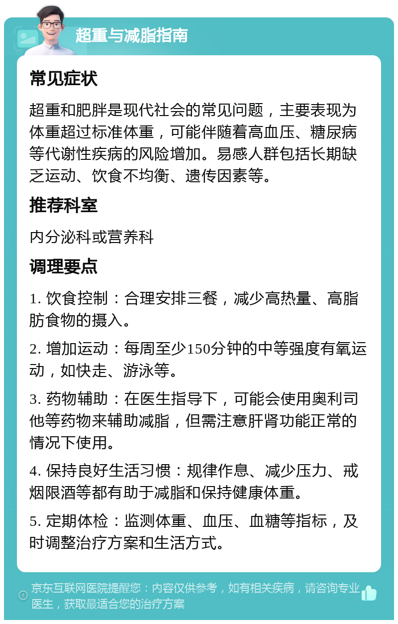 超重与减脂指南 常见症状 超重和肥胖是现代社会的常见问题，主要表现为体重超过标准体重，可能伴随着高血压、糖尿病等代谢性疾病的风险增加。易感人群包括长期缺乏运动、饮食不均衡、遗传因素等。 推荐科室 内分泌科或营养科 调理要点 1. 饮食控制：合理安排三餐，减少高热量、高脂肪食物的摄入。 2. 增加运动：每周至少150分钟的中等强度有氧运动，如快走、游泳等。 3. 药物辅助：在医生指导下，可能会使用奥利司他等药物来辅助减脂，但需注意肝肾功能正常的情况下使用。 4. 保持良好生活习惯：规律作息、减少压力、戒烟限酒等都有助于减脂和保持健康体重。 5. 定期体检：监测体重、血压、血糖等指标，及时调整治疗方案和生活方式。