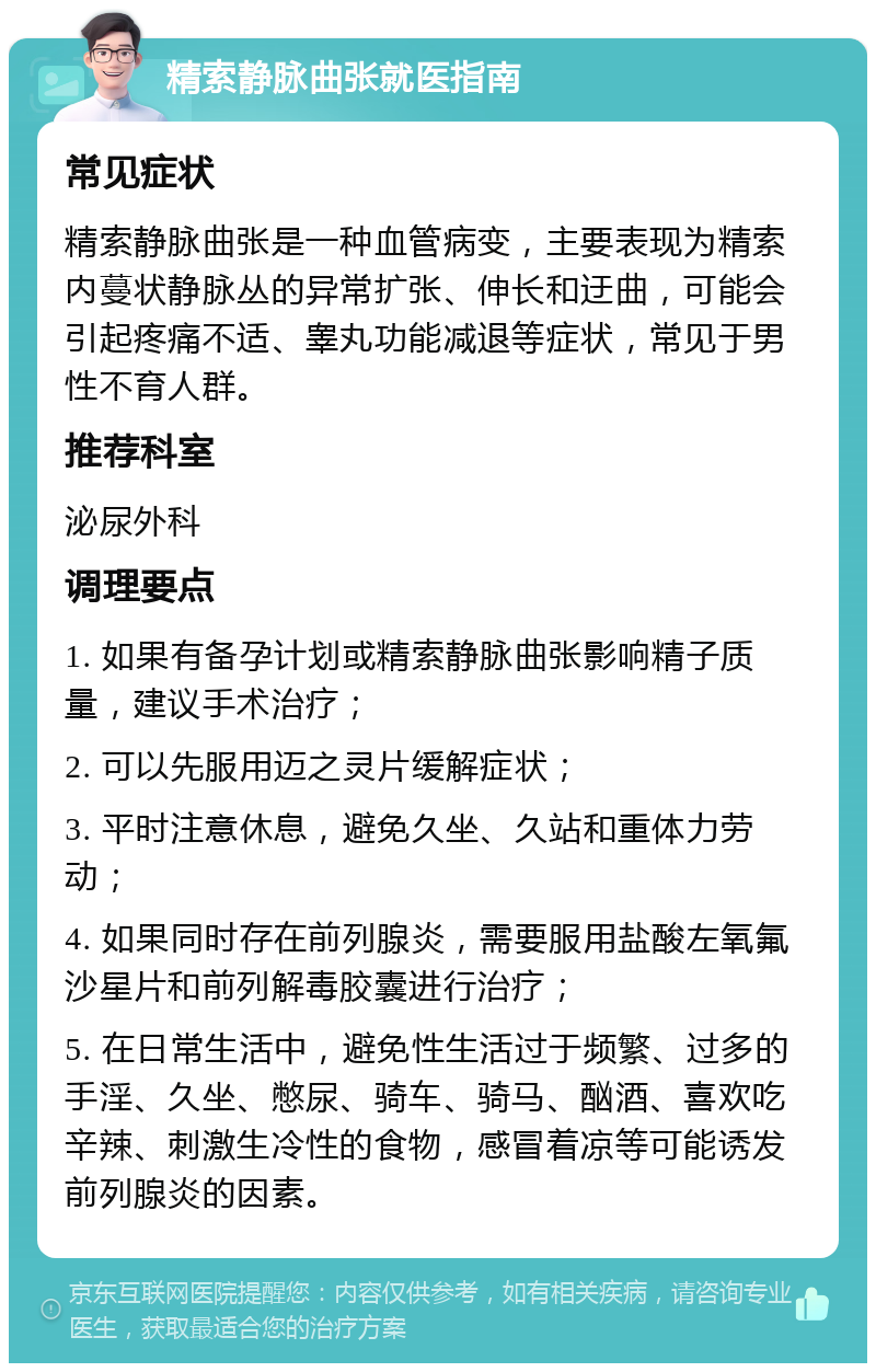 精索静脉曲张就医指南 常见症状 精索静脉曲张是一种血管病变，主要表现为精索内蔓状静脉丛的异常扩张、伸长和迂曲，可能会引起疼痛不适、睾丸功能减退等症状，常见于男性不育人群。 推荐科室 泌尿外科 调理要点 1. 如果有备孕计划或精索静脉曲张影响精子质量，建议手术治疗； 2. 可以先服用迈之灵片缓解症状； 3. 平时注意休息，避免久坐、久站和重体力劳动； 4. 如果同时存在前列腺炎，需要服用盐酸左氧氟沙星片和前列解毒胶囊进行治疗； 5. 在日常生活中，避免性生活过于频繁、过多的手淫、久坐、憋尿、骑车、骑马、酗酒、喜欢吃辛辣、刺激生冷性的食物，感冒着凉等可能诱发前列腺炎的因素。