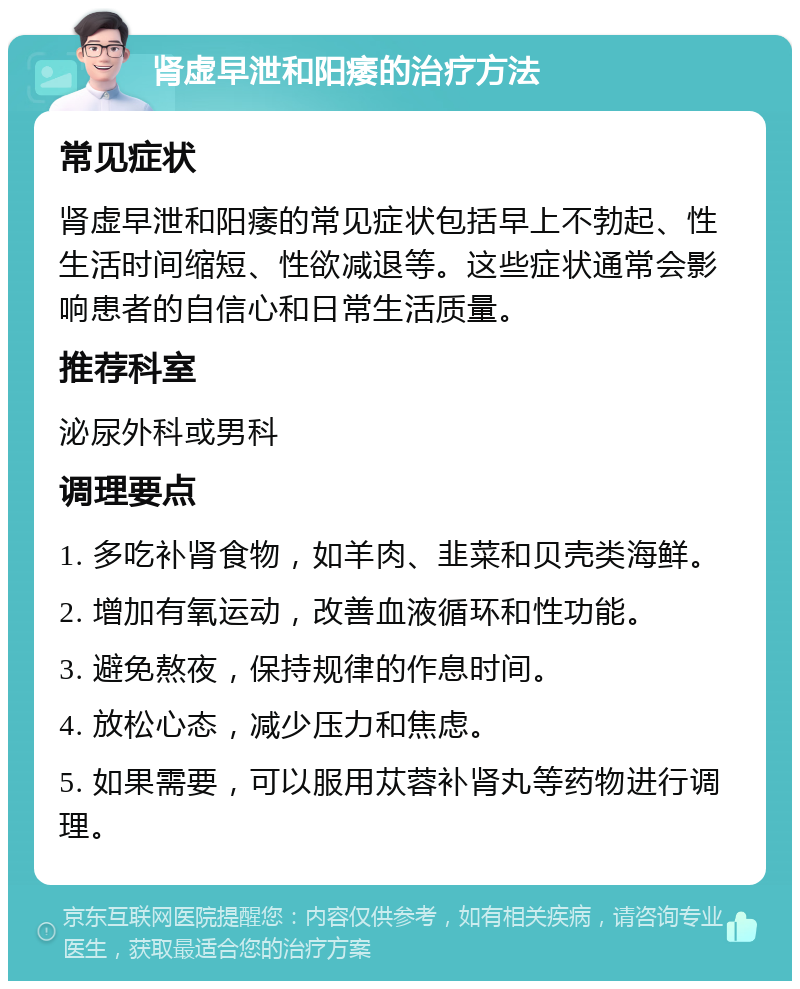 肾虚早泄和阳痿的治疗方法 常见症状 肾虚早泄和阳痿的常见症状包括早上不勃起、性生活时间缩短、性欲减退等。这些症状通常会影响患者的自信心和日常生活质量。 推荐科室 泌尿外科或男科 调理要点 1. 多吃补肾食物，如羊肉、韭菜和贝壳类海鲜。 2. 增加有氧运动，改善血液循环和性功能。 3. 避免熬夜，保持规律的作息时间。 4. 放松心态，减少压力和焦虑。 5. 如果需要，可以服用苁蓉补肾丸等药物进行调理。