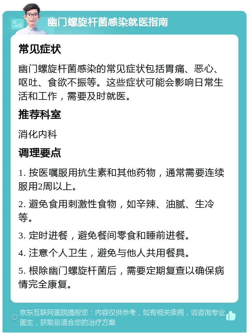 幽门螺旋杆菌感染就医指南 常见症状 幽门螺旋杆菌感染的常见症状包括胃痛、恶心、呕吐、食欲不振等。这些症状可能会影响日常生活和工作，需要及时就医。 推荐科室 消化内科 调理要点 1. 按医嘱服用抗生素和其他药物，通常需要连续服用2周以上。 2. 避免食用刺激性食物，如辛辣、油腻、生冷等。 3. 定时进餐，避免餐间零食和睡前进餐。 4. 注意个人卫生，避免与他人共用餐具。 5. 根除幽门螺旋杆菌后，需要定期复查以确保病情完全康复。