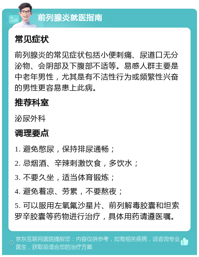 前列腺炎就医指南 常见症状 前列腺炎的常见症状包括小便刺痛、尿道口无分泌物、会阴部及下腹部不适等。易感人群主要是中老年男性，尤其是有不洁性行为或频繁性兴奋的男性更容易患上此病。 推荐科室 泌尿外科 调理要点 1. 避免憋尿，保持排尿通畅； 2. 忌烟酒、辛辣刺激饮食，多饮水； 3. 不要久坐，适当体育锻炼； 4. 避免着凉、劳累，不要熬夜； 5. 可以服用左氧氟沙星片、前列解毒胶囊和坦索罗辛胶囊等药物进行治疗，具体用药请遵医嘱。