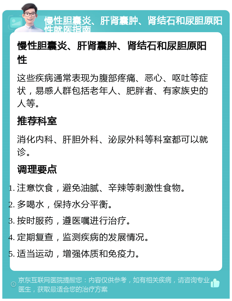 慢性胆囊炎、肝肾囊肿、肾结石和尿胆原阳性就医指南 慢性胆囊炎、肝肾囊肿、肾结石和尿胆原阳性 这些疾病通常表现为腹部疼痛、恶心、呕吐等症状，易感人群包括老年人、肥胖者、有家族史的人等。 推荐科室 消化内科、肝胆外科、泌尿外科等科室都可以就诊。 调理要点 注意饮食，避免油腻、辛辣等刺激性食物。 多喝水，保持水分平衡。 按时服药，遵医嘱进行治疗。 定期复查，监测疾病的发展情况。 适当运动，增强体质和免疫力。