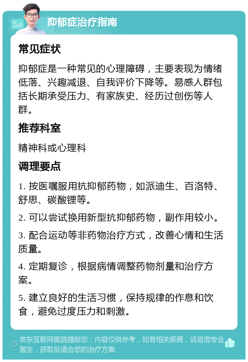 抑郁症治疗指南 常见症状 抑郁症是一种常见的心理障碍，主要表现为情绪低落、兴趣减退、自我评价下降等。易感人群包括长期承受压力、有家族史、经历过创伤等人群。 推荐科室 精神科或心理科 调理要点 1. 按医嘱服用抗抑郁药物，如派迪生、百洛特、舒思、碳酸锂等。 2. 可以尝试换用新型抗抑郁药物，副作用较小。 3. 配合运动等非药物治疗方式，改善心情和生活质量。 4. 定期复诊，根据病情调整药物剂量和治疗方案。 5. 建立良好的生活习惯，保持规律的作息和饮食，避免过度压力和刺激。