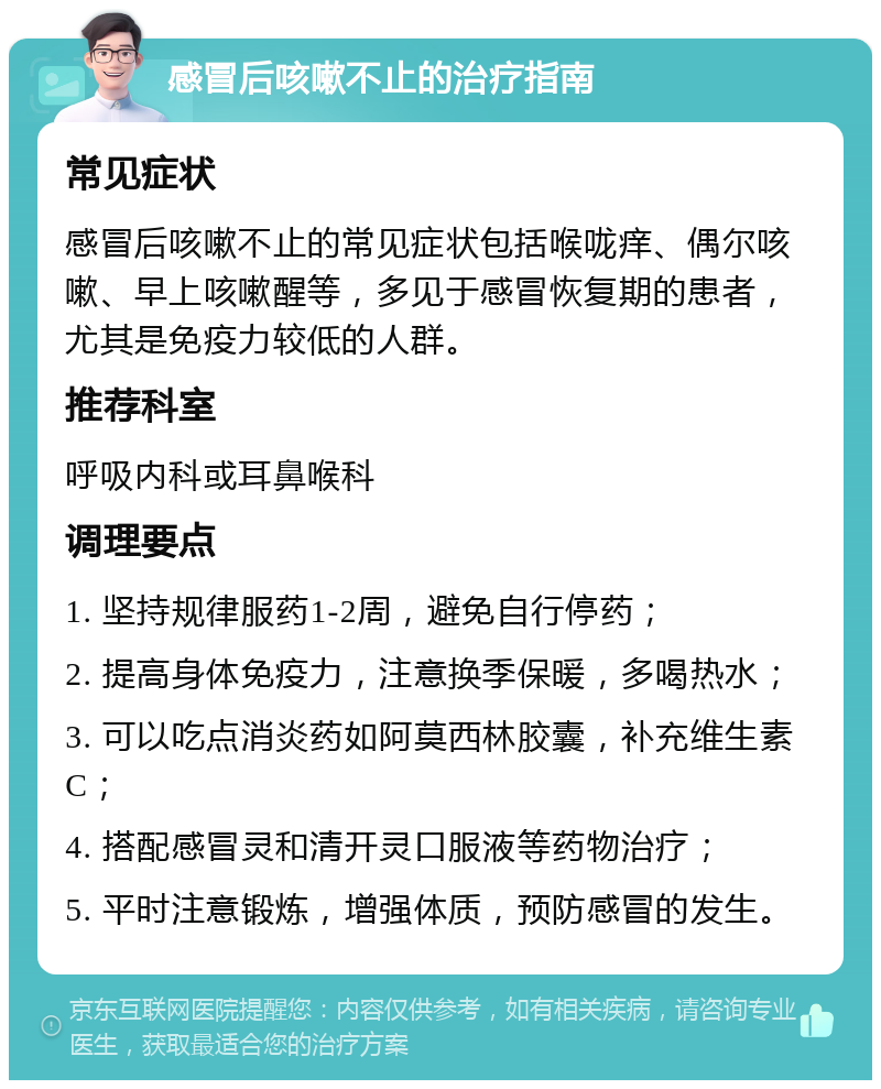 感冒后咳嗽不止的治疗指南 常见症状 感冒后咳嗽不止的常见症状包括喉咙痒、偶尔咳嗽、早上咳嗽醒等，多见于感冒恢复期的患者，尤其是免疫力较低的人群。 推荐科室 呼吸内科或耳鼻喉科 调理要点 1. 坚持规律服药1-2周，避免自行停药； 2. 提高身体免疫力，注意换季保暖，多喝热水； 3. 可以吃点消炎药如阿莫西林胶囊，补充维生素C； 4. 搭配感冒灵和清开灵口服液等药物治疗； 5. 平时注意锻炼，增强体质，预防感冒的发生。