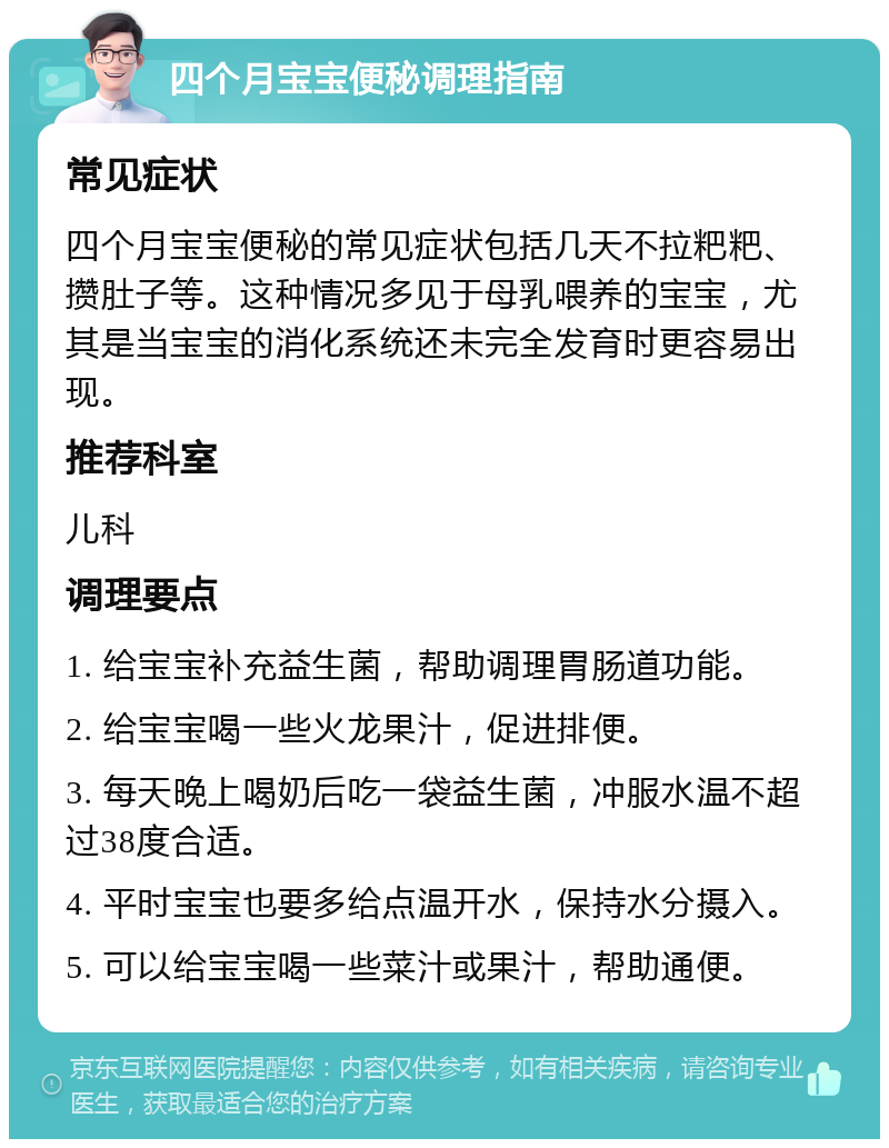 四个月宝宝便秘调理指南 常见症状 四个月宝宝便秘的常见症状包括几天不拉粑粑、攒肚子等。这种情况多见于母乳喂养的宝宝，尤其是当宝宝的消化系统还未完全发育时更容易出现。 推荐科室 儿科 调理要点 1. 给宝宝补充益生菌，帮助调理胃肠道功能。 2. 给宝宝喝一些火龙果汁，促进排便。 3. 每天晚上喝奶后吃一袋益生菌，冲服水温不超过38度合适。 4. 平时宝宝也要多给点温开水，保持水分摄入。 5. 可以给宝宝喝一些菜汁或果汁，帮助通便。