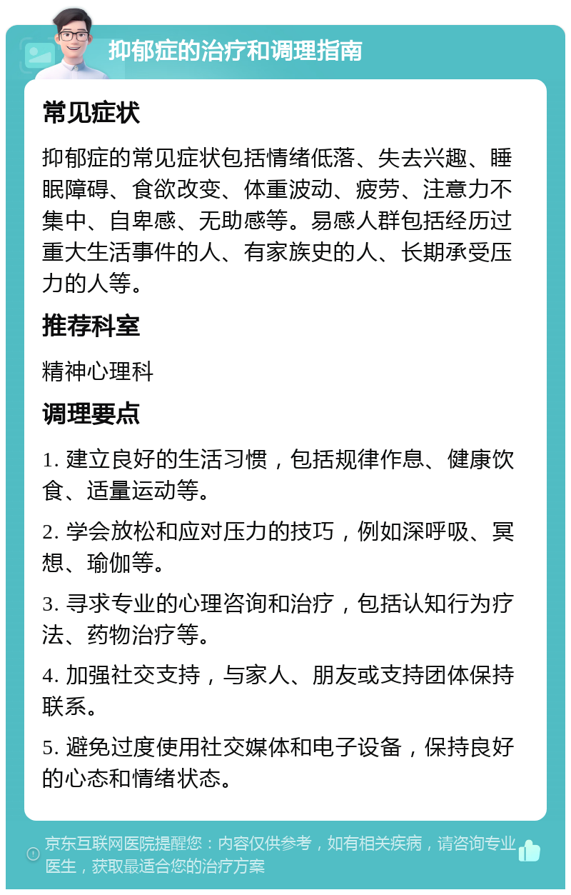 抑郁症的治疗和调理指南 常见症状 抑郁症的常见症状包括情绪低落、失去兴趣、睡眠障碍、食欲改变、体重波动、疲劳、注意力不集中、自卑感、无助感等。易感人群包括经历过重大生活事件的人、有家族史的人、长期承受压力的人等。 推荐科室 精神心理科 调理要点 1. 建立良好的生活习惯，包括规律作息、健康饮食、适量运动等。 2. 学会放松和应对压力的技巧，例如深呼吸、冥想、瑜伽等。 3. 寻求专业的心理咨询和治疗，包括认知行为疗法、药物治疗等。 4. 加强社交支持，与家人、朋友或支持团体保持联系。 5. 避免过度使用社交媒体和电子设备，保持良好的心态和情绪状态。