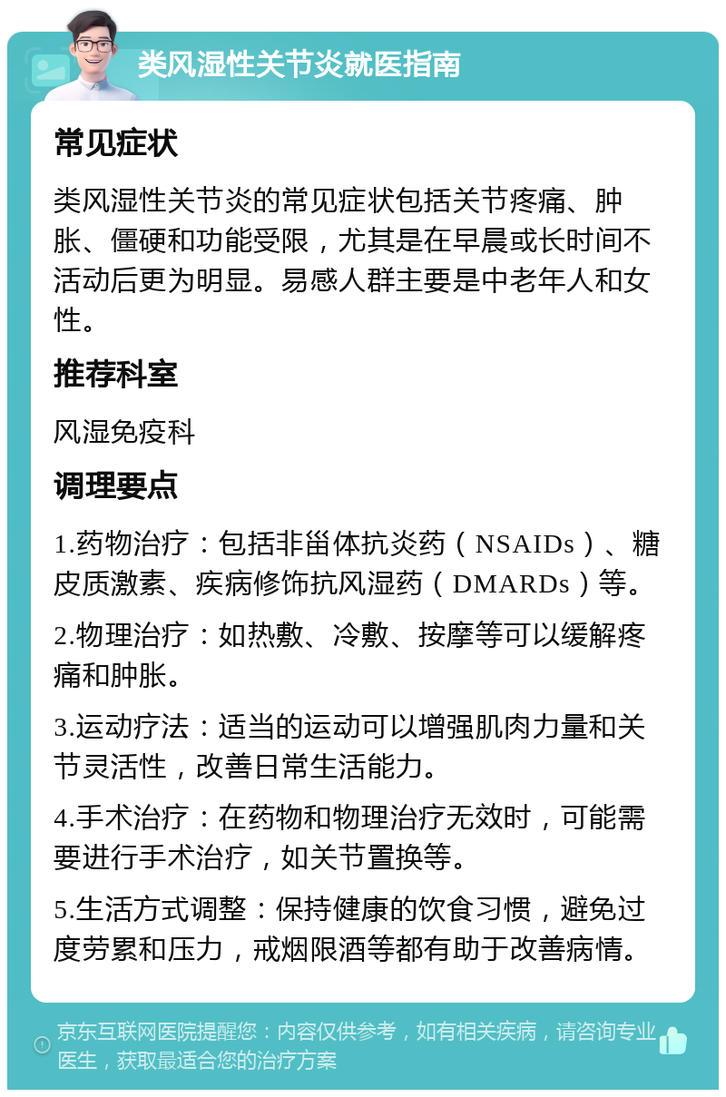 类风湿性关节炎就医指南 常见症状 类风湿性关节炎的常见症状包括关节疼痛、肿胀、僵硬和功能受限，尤其是在早晨或长时间不活动后更为明显。易感人群主要是中老年人和女性。 推荐科室 风湿免疫科 调理要点 1.药物治疗：包括非甾体抗炎药（NSAIDs）、糖皮质激素、疾病修饰抗风湿药（DMARDs）等。 2.物理治疗：如热敷、冷敷、按摩等可以缓解疼痛和肿胀。 3.运动疗法：适当的运动可以增强肌肉力量和关节灵活性，改善日常生活能力。 4.手术治疗：在药物和物理治疗无效时，可能需要进行手术治疗，如关节置换等。 5.生活方式调整：保持健康的饮食习惯，避免过度劳累和压力，戒烟限酒等都有助于改善病情。