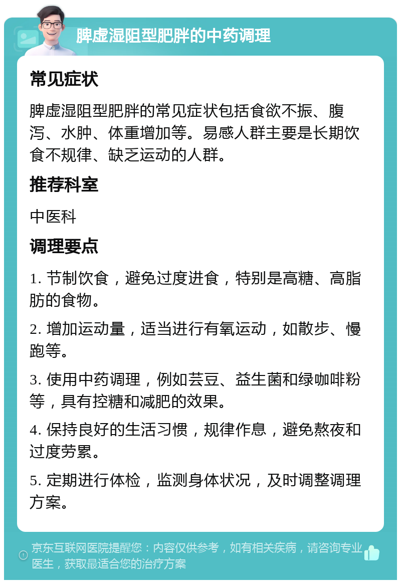 脾虚湿阻型肥胖的中药调理 常见症状 脾虚湿阻型肥胖的常见症状包括食欲不振、腹泻、水肿、体重增加等。易感人群主要是长期饮食不规律、缺乏运动的人群。 推荐科室 中医科 调理要点 1. 节制饮食，避免过度进食，特别是高糖、高脂肪的食物。 2. 增加运动量，适当进行有氧运动，如散步、慢跑等。 3. 使用中药调理，例如芸豆、益生菌和绿咖啡粉等，具有控糖和减肥的效果。 4. 保持良好的生活习惯，规律作息，避免熬夜和过度劳累。 5. 定期进行体检，监测身体状况，及时调整调理方案。