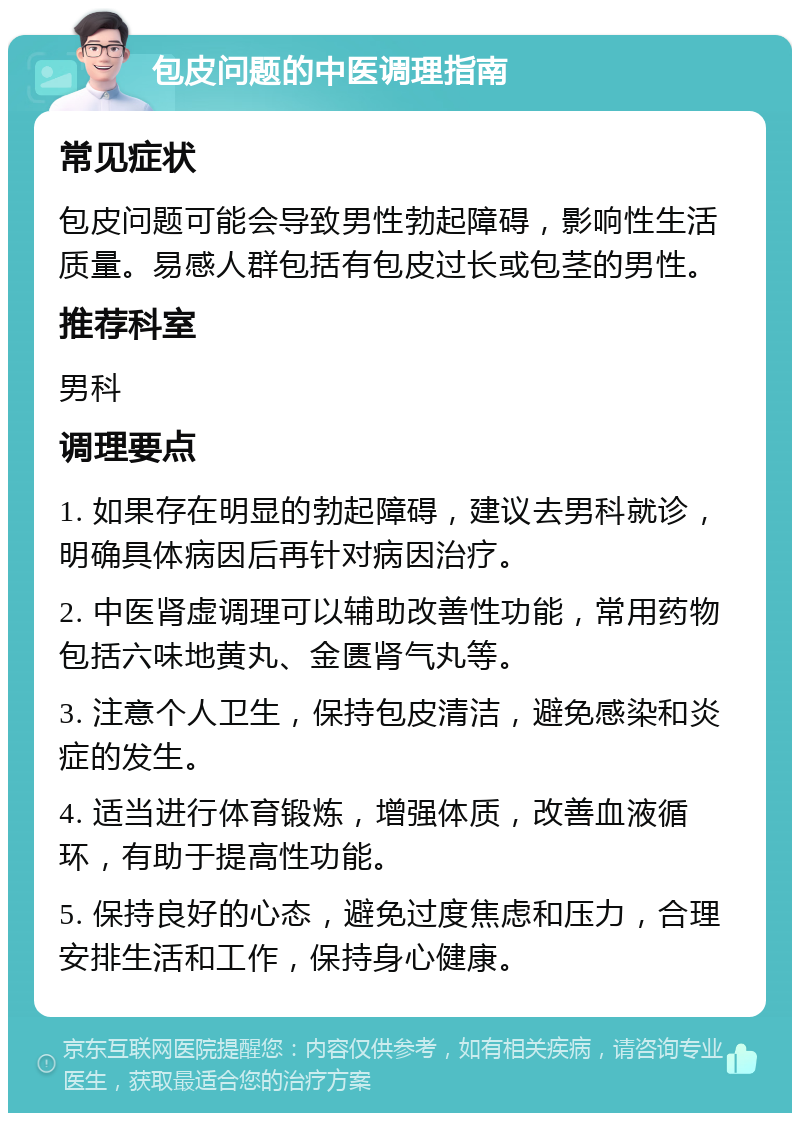 包皮问题的中医调理指南 常见症状 包皮问题可能会导致男性勃起障碍，影响性生活质量。易感人群包括有包皮过长或包茎的男性。 推荐科室 男科 调理要点 1. 如果存在明显的勃起障碍，建议去男科就诊，明确具体病因后再针对病因治疗。 2. 中医肾虚调理可以辅助改善性功能，常用药物包括六味地黄丸、金匮肾气丸等。 3. 注意个人卫生，保持包皮清洁，避免感染和炎症的发生。 4. 适当进行体育锻炼，增强体质，改善血液循环，有助于提高性功能。 5. 保持良好的心态，避免过度焦虑和压力，合理安排生活和工作，保持身心健康。