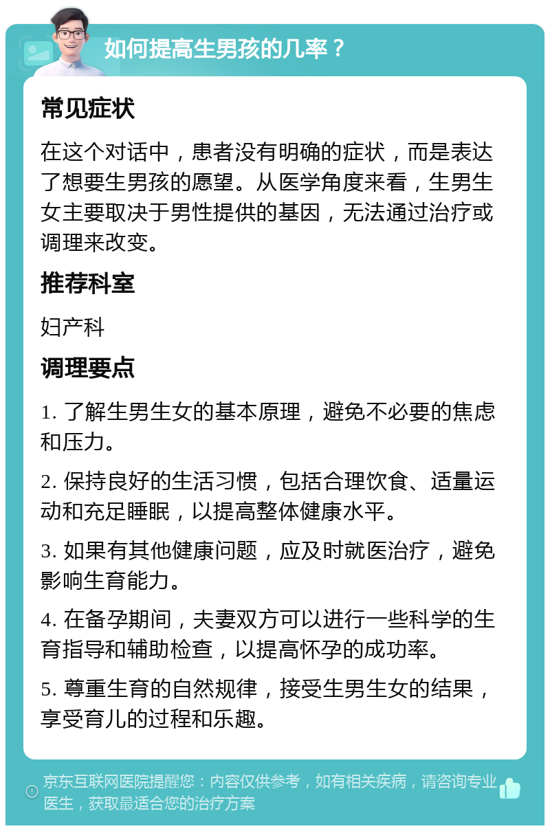 如何提高生男孩的几率？ 常见症状 在这个对话中，患者没有明确的症状，而是表达了想要生男孩的愿望。从医学角度来看，生男生女主要取决于男性提供的基因，无法通过治疗或调理来改变。 推荐科室 妇产科 调理要点 1. 了解生男生女的基本原理，避免不必要的焦虑和压力。 2. 保持良好的生活习惯，包括合理饮食、适量运动和充足睡眠，以提高整体健康水平。 3. 如果有其他健康问题，应及时就医治疗，避免影响生育能力。 4. 在备孕期间，夫妻双方可以进行一些科学的生育指导和辅助检查，以提高怀孕的成功率。 5. 尊重生育的自然规律，接受生男生女的结果，享受育儿的过程和乐趣。