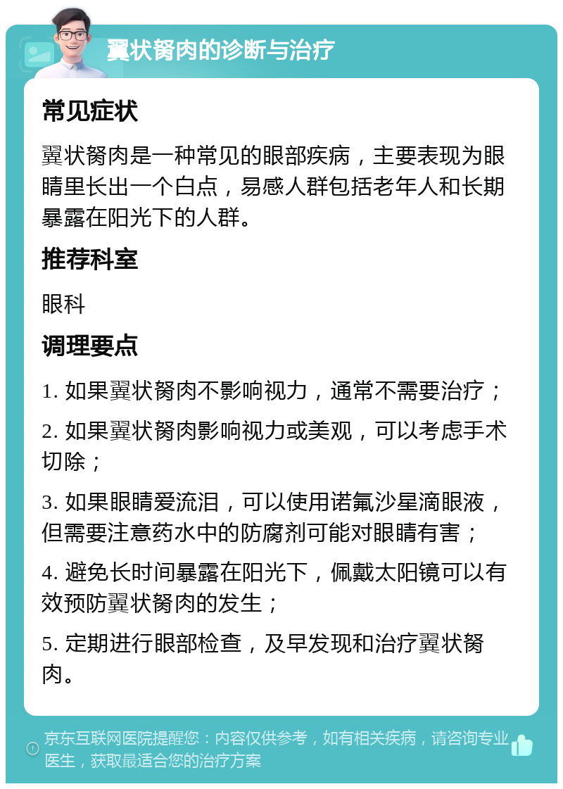 翼状胬肉的诊断与治疗 常见症状 翼状胬肉是一种常见的眼部疾病，主要表现为眼睛里长出一个白点，易感人群包括老年人和长期暴露在阳光下的人群。 推荐科室 眼科 调理要点 1. 如果翼状胬肉不影响视力，通常不需要治疗； 2. 如果翼状胬肉影响视力或美观，可以考虑手术切除； 3. 如果眼睛爱流泪，可以使用诺氟沙星滴眼液，但需要注意药水中的防腐剂可能对眼睛有害； 4. 避免长时间暴露在阳光下，佩戴太阳镜可以有效预防翼状胬肉的发生； 5. 定期进行眼部检查，及早发现和治疗翼状胬肉。