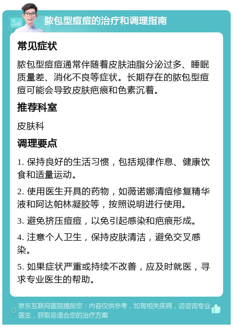 脓包型痘痘的治疗和调理指南 常见症状 脓包型痘痘通常伴随着皮肤油脂分泌过多、睡眠质量差、消化不良等症状。长期存在的脓包型痘痘可能会导致皮肤疤痕和色素沉着。 推荐科室 皮肤科 调理要点 1. 保持良好的生活习惯，包括规律作息、健康饮食和适量运动。 2. 使用医生开具的药物，如薇诺娜清痘修复精华液和阿达帕林凝胶等，按照说明进行使用。 3. 避免挤压痘痘，以免引起感染和疤痕形成。 4. 注意个人卫生，保持皮肤清洁，避免交叉感染。 5. 如果症状严重或持续不改善，应及时就医，寻求专业医生的帮助。