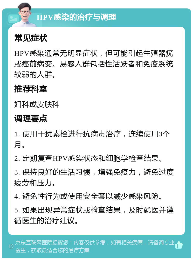 HPV感染的治疗与调理 常见症状 HPV感染通常无明显症状，但可能引起生殖器疣或癌前病变。易感人群包括性活跃者和免疫系统较弱的人群。 推荐科室 妇科或皮肤科 调理要点 1. 使用干扰素栓进行抗病毒治疗，连续使用3个月。 2. 定期复查HPV感染状态和细胞学检查结果。 3. 保持良好的生活习惯，增强免疫力，避免过度疲劳和压力。 4. 避免性行为或使用安全套以减少感染风险。 5. 如果出现异常症状或检查结果，及时就医并遵循医生的治疗建议。