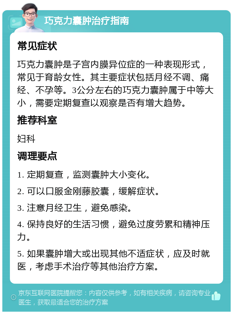 巧克力囊肿治疗指南 常见症状 巧克力囊肿是子宫内膜异位症的一种表现形式，常见于育龄女性。其主要症状包括月经不调、痛经、不孕等。3公分左右的巧克力囊肿属于中等大小，需要定期复查以观察是否有增大趋势。 推荐科室 妇科 调理要点 1. 定期复查，监测囊肿大小变化。 2. 可以口服金刚藤胶囊，缓解症状。 3. 注意月经卫生，避免感染。 4. 保持良好的生活习惯，避免过度劳累和精神压力。 5. 如果囊肿增大或出现其他不适症状，应及时就医，考虑手术治疗等其他治疗方案。