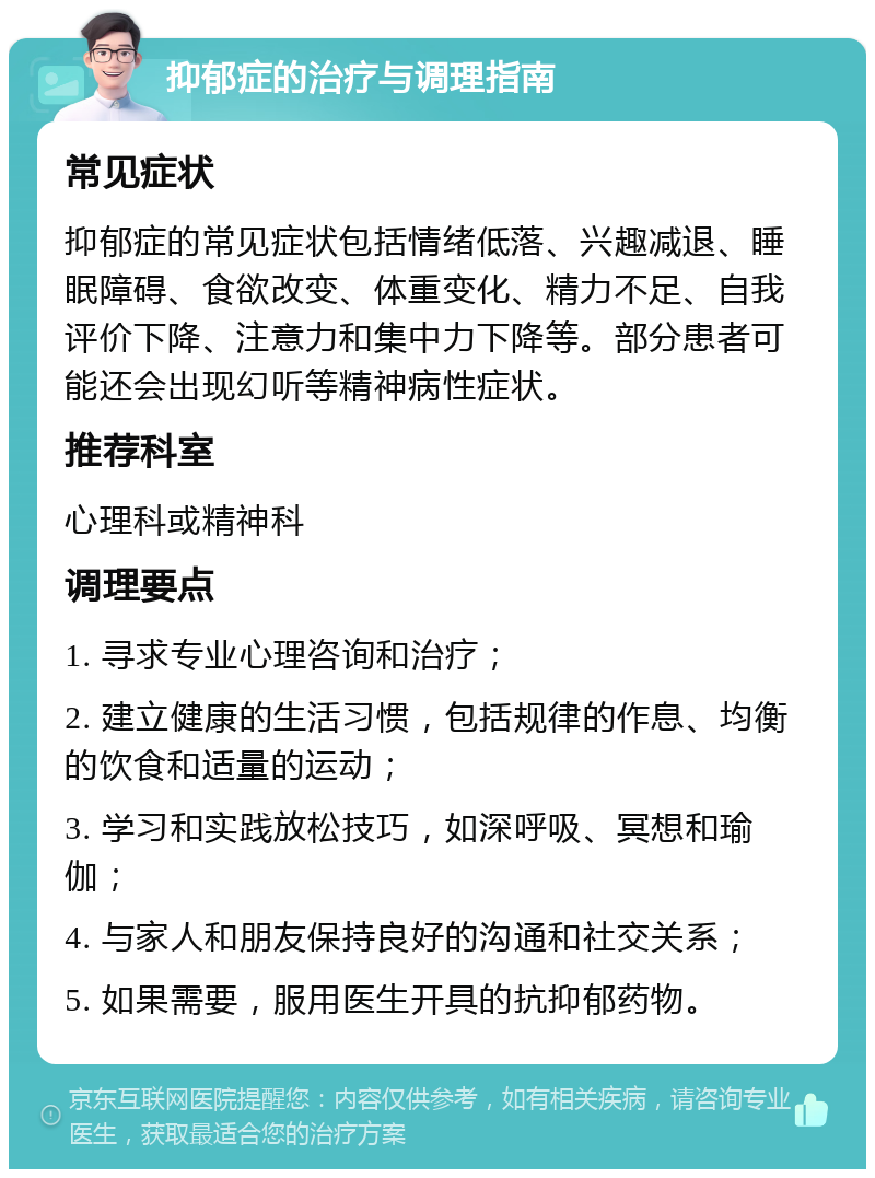 抑郁症的治疗与调理指南 常见症状 抑郁症的常见症状包括情绪低落、兴趣减退、睡眠障碍、食欲改变、体重变化、精力不足、自我评价下降、注意力和集中力下降等。部分患者可能还会出现幻听等精神病性症状。 推荐科室 心理科或精神科 调理要点 1. 寻求专业心理咨询和治疗； 2. 建立健康的生活习惯，包括规律的作息、均衡的饮食和适量的运动； 3. 学习和实践放松技巧，如深呼吸、冥想和瑜伽； 4. 与家人和朋友保持良好的沟通和社交关系； 5. 如果需要，服用医生开具的抗抑郁药物。