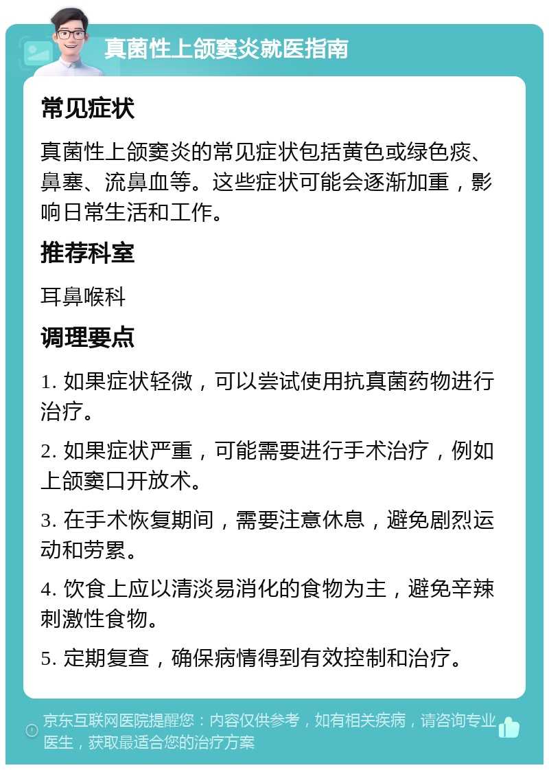 真菌性上颌窦炎就医指南 常见症状 真菌性上颌窦炎的常见症状包括黄色或绿色痰、鼻塞、流鼻血等。这些症状可能会逐渐加重，影响日常生活和工作。 推荐科室 耳鼻喉科 调理要点 1. 如果症状轻微，可以尝试使用抗真菌药物进行治疗。 2. 如果症状严重，可能需要进行手术治疗，例如上颌窦口开放术。 3. 在手术恢复期间，需要注意休息，避免剧烈运动和劳累。 4. 饮食上应以清淡易消化的食物为主，避免辛辣刺激性食物。 5. 定期复查，确保病情得到有效控制和治疗。