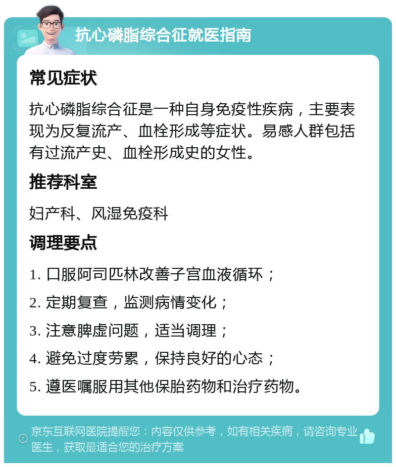 抗心磷脂综合征就医指南 常见症状 抗心磷脂综合征是一种自身免疫性疾病，主要表现为反复流产、血栓形成等症状。易感人群包括有过流产史、血栓形成史的女性。 推荐科室 妇产科、风湿免疫科 调理要点 1. 口服阿司匹林改善子宫血液循环； 2. 定期复查，监测病情变化； 3. 注意脾虚问题，适当调理； 4. 避免过度劳累，保持良好的心态； 5. 遵医嘱服用其他保胎药物和治疗药物。