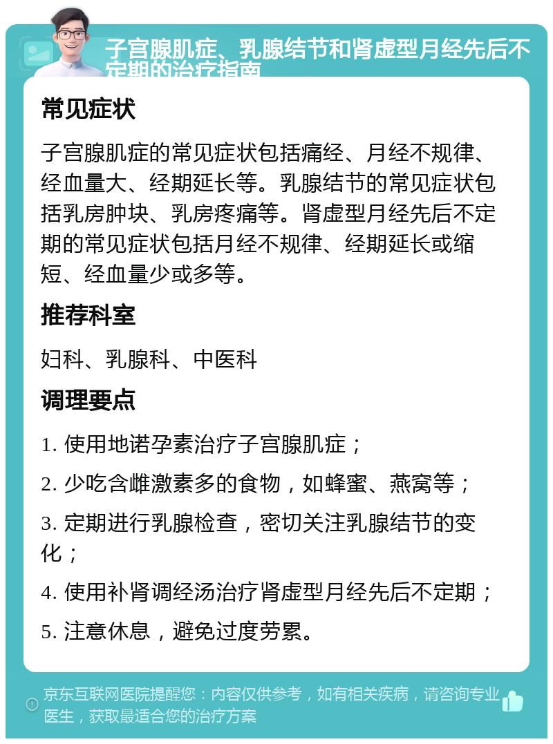 子宫腺肌症、乳腺结节和肾虚型月经先后不定期的治疗指南 常见症状 子宫腺肌症的常见症状包括痛经、月经不规律、经血量大、经期延长等。乳腺结节的常见症状包括乳房肿块、乳房疼痛等。肾虚型月经先后不定期的常见症状包括月经不规律、经期延长或缩短、经血量少或多等。 推荐科室 妇科、乳腺科、中医科 调理要点 1. 使用地诺孕素治疗子宫腺肌症； 2. 少吃含雌激素多的食物，如蜂蜜、燕窝等； 3. 定期进行乳腺检查，密切关注乳腺结节的变化； 4. 使用补肾调经汤治疗肾虚型月经先后不定期； 5. 注意休息，避免过度劳累。