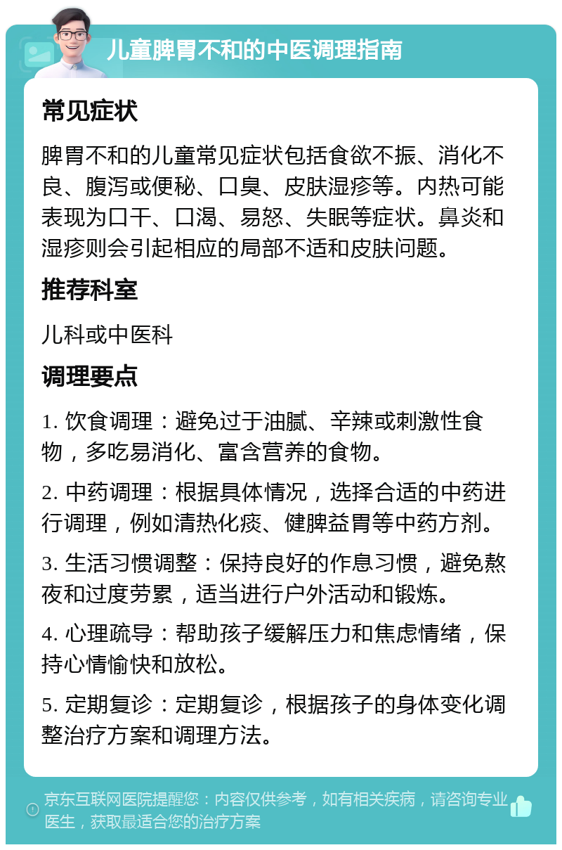 儿童脾胃不和的中医调理指南 常见症状 脾胃不和的儿童常见症状包括食欲不振、消化不良、腹泻或便秘、口臭、皮肤湿疹等。内热可能表现为口干、口渴、易怒、失眠等症状。鼻炎和湿疹则会引起相应的局部不适和皮肤问题。 推荐科室 儿科或中医科 调理要点 1. 饮食调理：避免过于油腻、辛辣或刺激性食物，多吃易消化、富含营养的食物。 2. 中药调理：根据具体情况，选择合适的中药进行调理，例如清热化痰、健脾益胃等中药方剂。 3. 生活习惯调整：保持良好的作息习惯，避免熬夜和过度劳累，适当进行户外活动和锻炼。 4. 心理疏导：帮助孩子缓解压力和焦虑情绪，保持心情愉快和放松。 5. 定期复诊：定期复诊，根据孩子的身体变化调整治疗方案和调理方法。