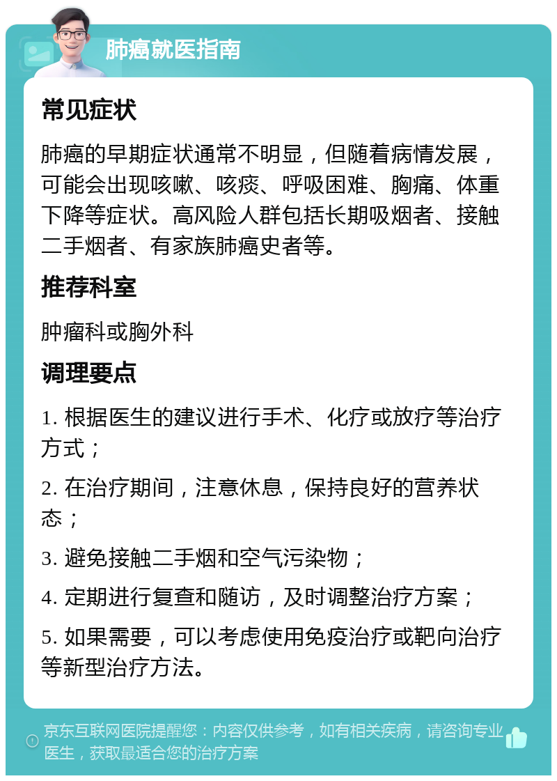 肺癌就医指南 常见症状 肺癌的早期症状通常不明显，但随着病情发展，可能会出现咳嗽、咳痰、呼吸困难、胸痛、体重下降等症状。高风险人群包括长期吸烟者、接触二手烟者、有家族肺癌史者等。 推荐科室 肿瘤科或胸外科 调理要点 1. 根据医生的建议进行手术、化疗或放疗等治疗方式； 2. 在治疗期间，注意休息，保持良好的营养状态； 3. 避免接触二手烟和空气污染物； 4. 定期进行复查和随访，及时调整治疗方案； 5. 如果需要，可以考虑使用免疫治疗或靶向治疗等新型治疗方法。