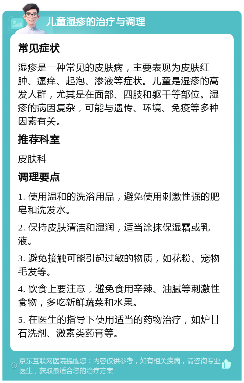 儿童湿疹的治疗与调理 常见症状 湿疹是一种常见的皮肤病，主要表现为皮肤红肿、瘙痒、起泡、渗液等症状。儿童是湿疹的高发人群，尤其是在面部、四肢和躯干等部位。湿疹的病因复杂，可能与遗传、环境、免疫等多种因素有关。 推荐科室 皮肤科 调理要点 1. 使用温和的洗浴用品，避免使用刺激性强的肥皂和洗发水。 2. 保持皮肤清洁和湿润，适当涂抹保湿霜或乳液。 3. 避免接触可能引起过敏的物质，如花粉、宠物毛发等。 4. 饮食上要注意，避免食用辛辣、油腻等刺激性食物，多吃新鲜蔬菜和水果。 5. 在医生的指导下使用适当的药物治疗，如炉甘石洗剂、激素类药膏等。