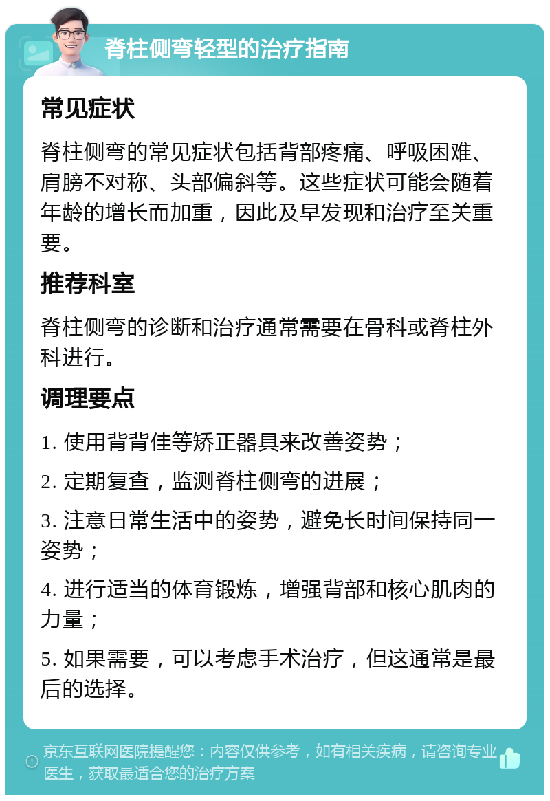 脊柱侧弯轻型的治疗指南 常见症状 脊柱侧弯的常见症状包括背部疼痛、呼吸困难、肩膀不对称、头部偏斜等。这些症状可能会随着年龄的增长而加重，因此及早发现和治疗至关重要。 推荐科室 脊柱侧弯的诊断和治疗通常需要在骨科或脊柱外科进行。 调理要点 1. 使用背背佳等矫正器具来改善姿势； 2. 定期复查，监测脊柱侧弯的进展； 3. 注意日常生活中的姿势，避免长时间保持同一姿势； 4. 进行适当的体育锻炼，增强背部和核心肌肉的力量； 5. 如果需要，可以考虑手术治疗，但这通常是最后的选择。