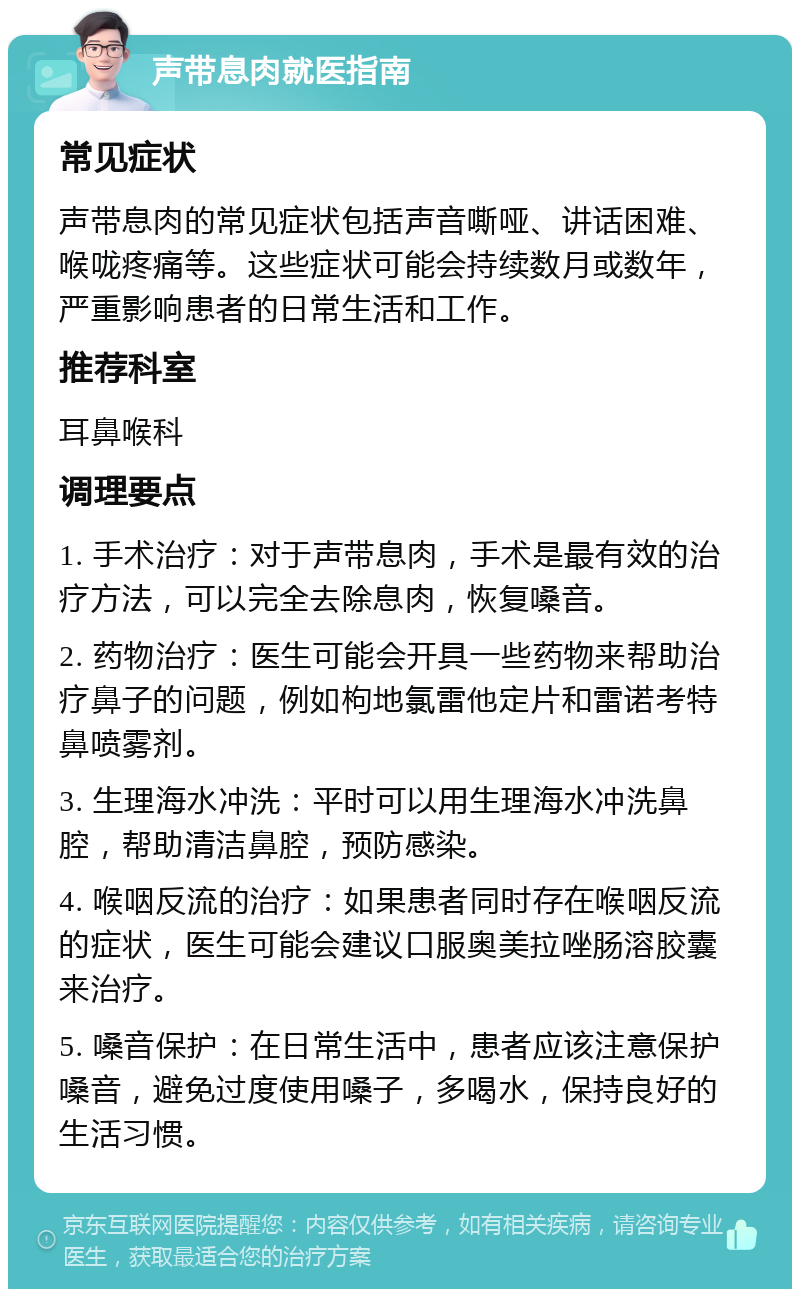 声带息肉就医指南 常见症状 声带息肉的常见症状包括声音嘶哑、讲话困难、喉咙疼痛等。这些症状可能会持续数月或数年，严重影响患者的日常生活和工作。 推荐科室 耳鼻喉科 调理要点 1. 手术治疗：对于声带息肉，手术是最有效的治疗方法，可以完全去除息肉，恢复嗓音。 2. 药物治疗：医生可能会开具一些药物来帮助治疗鼻子的问题，例如枸地氯雷他定片和雷诺考特鼻喷雾剂。 3. 生理海水冲洗：平时可以用生理海水冲洗鼻腔，帮助清洁鼻腔，预防感染。 4. 喉咽反流的治疗：如果患者同时存在喉咽反流的症状，医生可能会建议口服奥美拉唑肠溶胶囊来治疗。 5. 嗓音保护：在日常生活中，患者应该注意保护嗓音，避免过度使用嗓子，多喝水，保持良好的生活习惯。