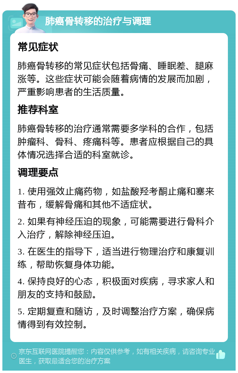 肺癌骨转移的治疗与调理 常见症状 肺癌骨转移的常见症状包括骨痛、睡眠差、腿麻涨等。这些症状可能会随着病情的发展而加剧，严重影响患者的生活质量。 推荐科室 肺癌骨转移的治疗通常需要多学科的合作，包括肿瘤科、骨科、疼痛科等。患者应根据自己的具体情况选择合适的科室就诊。 调理要点 1. 使用强效止痛药物，如盐酸羟考酮止痛和塞来昔布，缓解骨痛和其他不适症状。 2. 如果有神经压迫的现象，可能需要进行骨科介入治疗，解除神经压迫。 3. 在医生的指导下，适当进行物理治疗和康复训练，帮助恢复身体功能。 4. 保持良好的心态，积极面对疾病，寻求家人和朋友的支持和鼓励。 5. 定期复查和随访，及时调整治疗方案，确保病情得到有效控制。