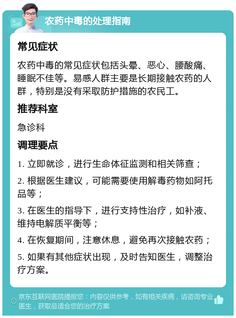 农药中毒的处理指南 常见症状 农药中毒的常见症状包括头晕、恶心、腰酸痛、睡眠不佳等。易感人群主要是长期接触农药的人群，特别是没有采取防护措施的农民工。 推荐科室 急诊科 调理要点 1. 立即就诊，进行生命体征监测和相关筛查； 2. 根据医生建议，可能需要使用解毒药物如阿托品等； 3. 在医生的指导下，进行支持性治疗，如补液、维持电解质平衡等； 4. 在恢复期间，注意休息，避免再次接触农药； 5. 如果有其他症状出现，及时告知医生，调整治疗方案。