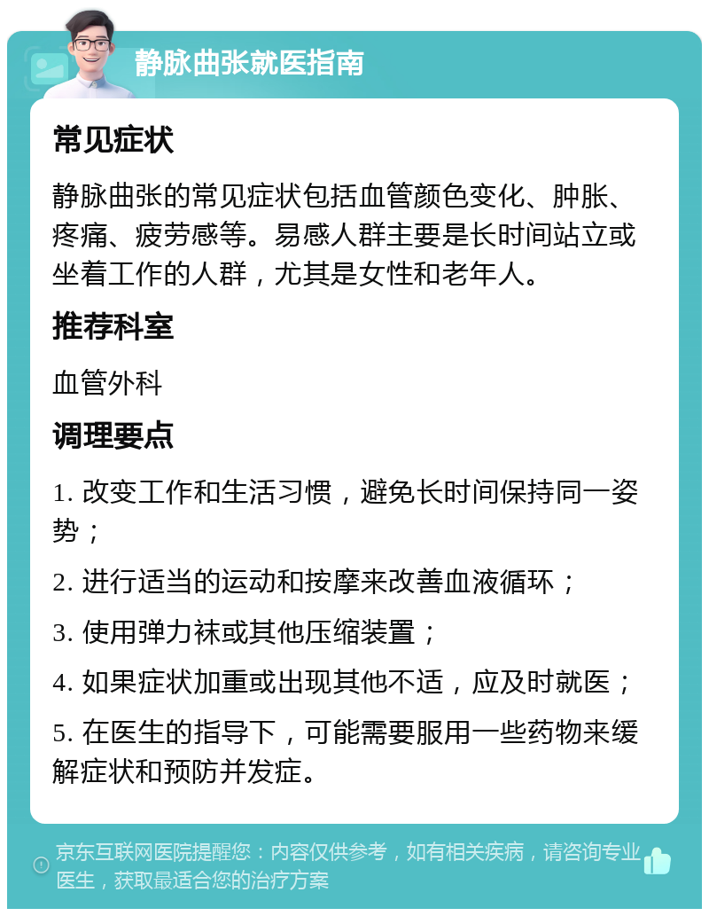 静脉曲张就医指南 常见症状 静脉曲张的常见症状包括血管颜色变化、肿胀、疼痛、疲劳感等。易感人群主要是长时间站立或坐着工作的人群，尤其是女性和老年人。 推荐科室 血管外科 调理要点 1. 改变工作和生活习惯，避免长时间保持同一姿势； 2. 进行适当的运动和按摩来改善血液循环； 3. 使用弹力袜或其他压缩装置； 4. 如果症状加重或出现其他不适，应及时就医； 5. 在医生的指导下，可能需要服用一些药物来缓解症状和预防并发症。