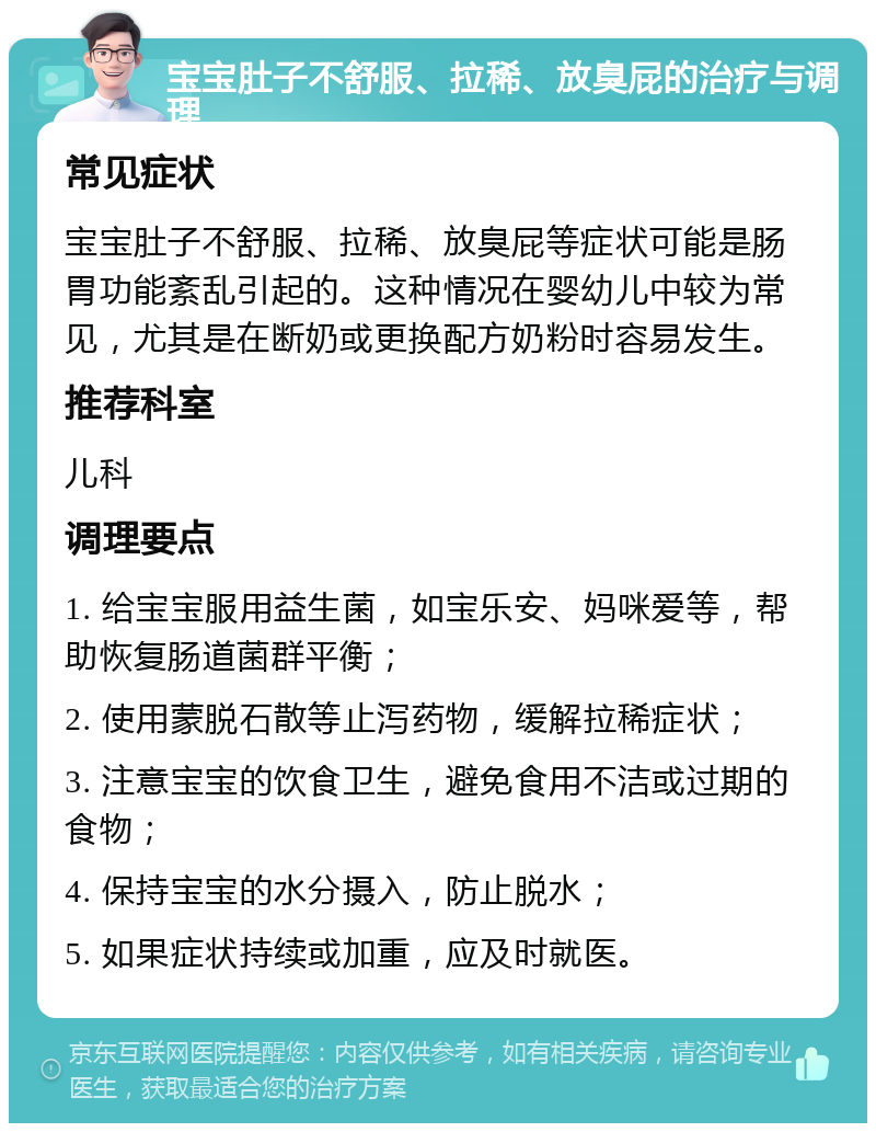 宝宝肚子不舒服、拉稀、放臭屁的治疗与调理 常见症状 宝宝肚子不舒服、拉稀、放臭屁等症状可能是肠胃功能紊乱引起的。这种情况在婴幼儿中较为常见，尤其是在断奶或更换配方奶粉时容易发生。 推荐科室 儿科 调理要点 1. 给宝宝服用益生菌，如宝乐安、妈咪爱等，帮助恢复肠道菌群平衡； 2. 使用蒙脱石散等止泻药物，缓解拉稀症状； 3. 注意宝宝的饮食卫生，避免食用不洁或过期的食物； 4. 保持宝宝的水分摄入，防止脱水； 5. 如果症状持续或加重，应及时就医。