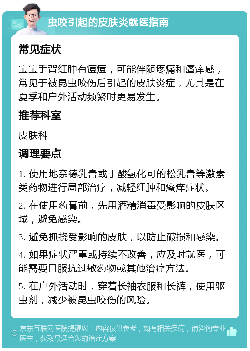 虫咬引起的皮肤炎就医指南 常见症状 宝宝手背红肿有痘痘，可能伴随疼痛和瘙痒感，常见于被昆虫咬伤后引起的皮肤炎症，尤其是在夏季和户外活动频繁时更易发生。 推荐科室 皮肤科 调理要点 1. 使用地奈德乳膏或丁酸氢化可的松乳膏等激素类药物进行局部治疗，减轻红肿和瘙痒症状。 2. 在使用药膏前，先用酒精消毒受影响的皮肤区域，避免感染。 3. 避免抓挠受影响的皮肤，以防止破损和感染。 4. 如果症状严重或持续不改善，应及时就医，可能需要口服抗过敏药物或其他治疗方法。 5. 在户外活动时，穿着长袖衣服和长裤，使用驱虫剂，减少被昆虫咬伤的风险。