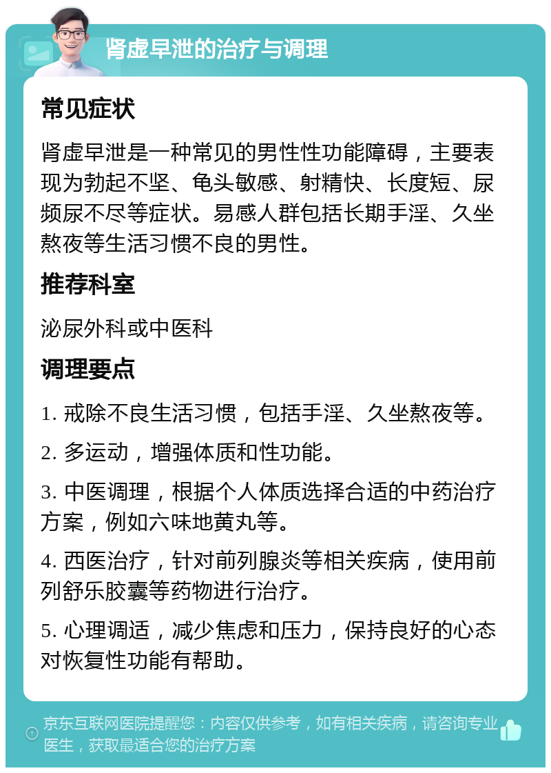 肾虚早泄的治疗与调理 常见症状 肾虚早泄是一种常见的男性性功能障碍，主要表现为勃起不坚、龟头敏感、射精快、长度短、尿频尿不尽等症状。易感人群包括长期手淫、久坐熬夜等生活习惯不良的男性。 推荐科室 泌尿外科或中医科 调理要点 1. 戒除不良生活习惯，包括手淫、久坐熬夜等。 2. 多运动，增强体质和性功能。 3. 中医调理，根据个人体质选择合适的中药治疗方案，例如六味地黄丸等。 4. 西医治疗，针对前列腺炎等相关疾病，使用前列舒乐胶囊等药物进行治疗。 5. 心理调适，减少焦虑和压力，保持良好的心态对恢复性功能有帮助。