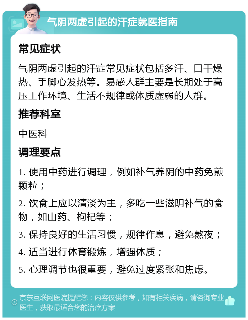 气阴两虚引起的汗症就医指南 常见症状 气阴两虚引起的汗症常见症状包括多汗、口干燥热、手脚心发热等。易感人群主要是长期处于高压工作环境、生活不规律或体质虚弱的人群。 推荐科室 中医科 调理要点 1. 使用中药进行调理，例如补气养阴的中药免煎颗粒； 2. 饮食上应以清淡为主，多吃一些滋阴补气的食物，如山药、枸杞等； 3. 保持良好的生活习惯，规律作息，避免熬夜； 4. 适当进行体育锻炼，增强体质； 5. 心理调节也很重要，避免过度紧张和焦虑。