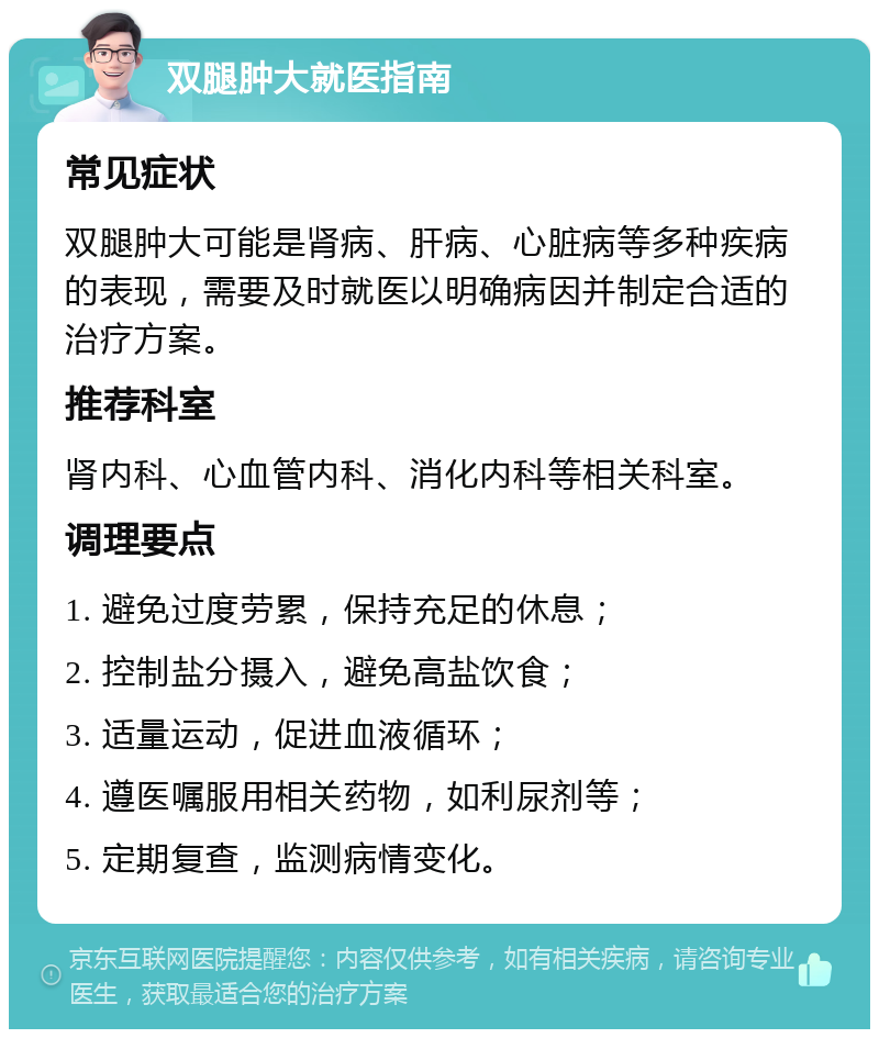 双腿肿大就医指南 常见症状 双腿肿大可能是肾病、肝病、心脏病等多种疾病的表现，需要及时就医以明确病因并制定合适的治疗方案。 推荐科室 肾内科、心血管内科、消化内科等相关科室。 调理要点 1. 避免过度劳累，保持充足的休息； 2. 控制盐分摄入，避免高盐饮食； 3. 适量运动，促进血液循环； 4. 遵医嘱服用相关药物，如利尿剂等； 5. 定期复查，监测病情变化。