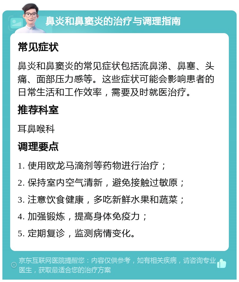 鼻炎和鼻窦炎的治疗与调理指南 常见症状 鼻炎和鼻窦炎的常见症状包括流鼻涕、鼻塞、头痛、面部压力感等。这些症状可能会影响患者的日常生活和工作效率，需要及时就医治疗。 推荐科室 耳鼻喉科 调理要点 1. 使用欧龙马滴剂等药物进行治疗； 2. 保持室内空气清新，避免接触过敏原； 3. 注意饮食健康，多吃新鲜水果和蔬菜； 4. 加强锻炼，提高身体免疫力； 5. 定期复诊，监测病情变化。