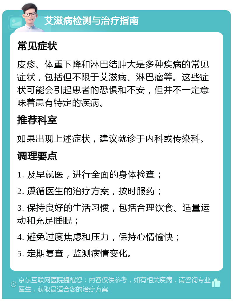 艾滋病检测与治疗指南 常见症状 皮疹、体重下降和淋巴结肿大是多种疾病的常见症状，包括但不限于艾滋病、淋巴瘤等。这些症状可能会引起患者的恐惧和不安，但并不一定意味着患有特定的疾病。 推荐科室 如果出现上述症状，建议就诊于内科或传染科。 调理要点 1. 及早就医，进行全面的身体检查； 2. 遵循医生的治疗方案，按时服药； 3. 保持良好的生活习惯，包括合理饮食、适量运动和充足睡眠； 4. 避免过度焦虑和压力，保持心情愉快； 5. 定期复查，监测病情变化。