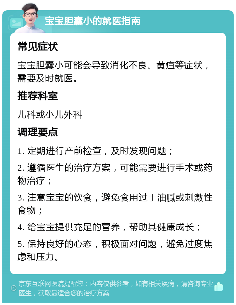 宝宝胆囊小的就医指南 常见症状 宝宝胆囊小可能会导致消化不良、黄疸等症状，需要及时就医。 推荐科室 儿科或小儿外科 调理要点 1. 定期进行产前检查，及时发现问题； 2. 遵循医生的治疗方案，可能需要进行手术或药物治疗； 3. 注意宝宝的饮食，避免食用过于油腻或刺激性食物； 4. 给宝宝提供充足的营养，帮助其健康成长； 5. 保持良好的心态，积极面对问题，避免过度焦虑和压力。