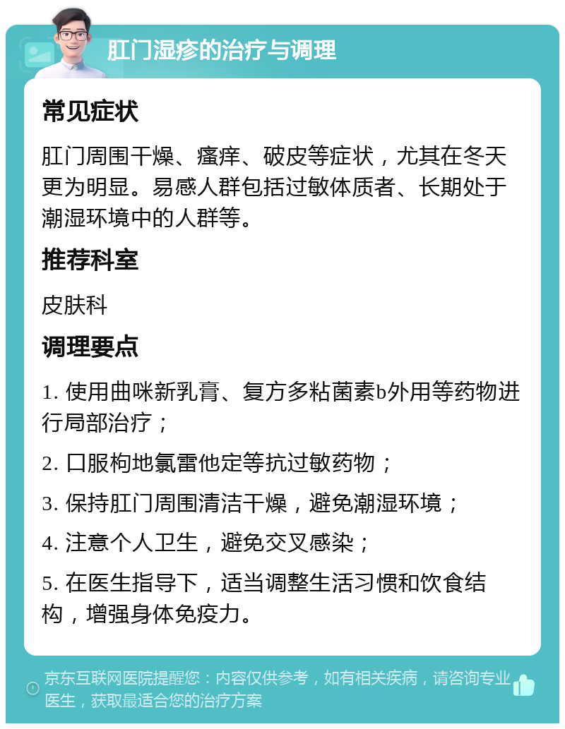 肛门湿疹的治疗与调理 常见症状 肛门周围干燥、瘙痒、破皮等症状，尤其在冬天更为明显。易感人群包括过敏体质者、长期处于潮湿环境中的人群等。 推荐科室 皮肤科 调理要点 1. 使用曲咪新乳膏、复方多粘菌素b外用等药物进行局部治疗； 2. 口服枸地氯雷他定等抗过敏药物； 3. 保持肛门周围清洁干燥，避免潮湿环境； 4. 注意个人卫生，避免交叉感染； 5. 在医生指导下，适当调整生活习惯和饮食结构，增强身体免疫力。