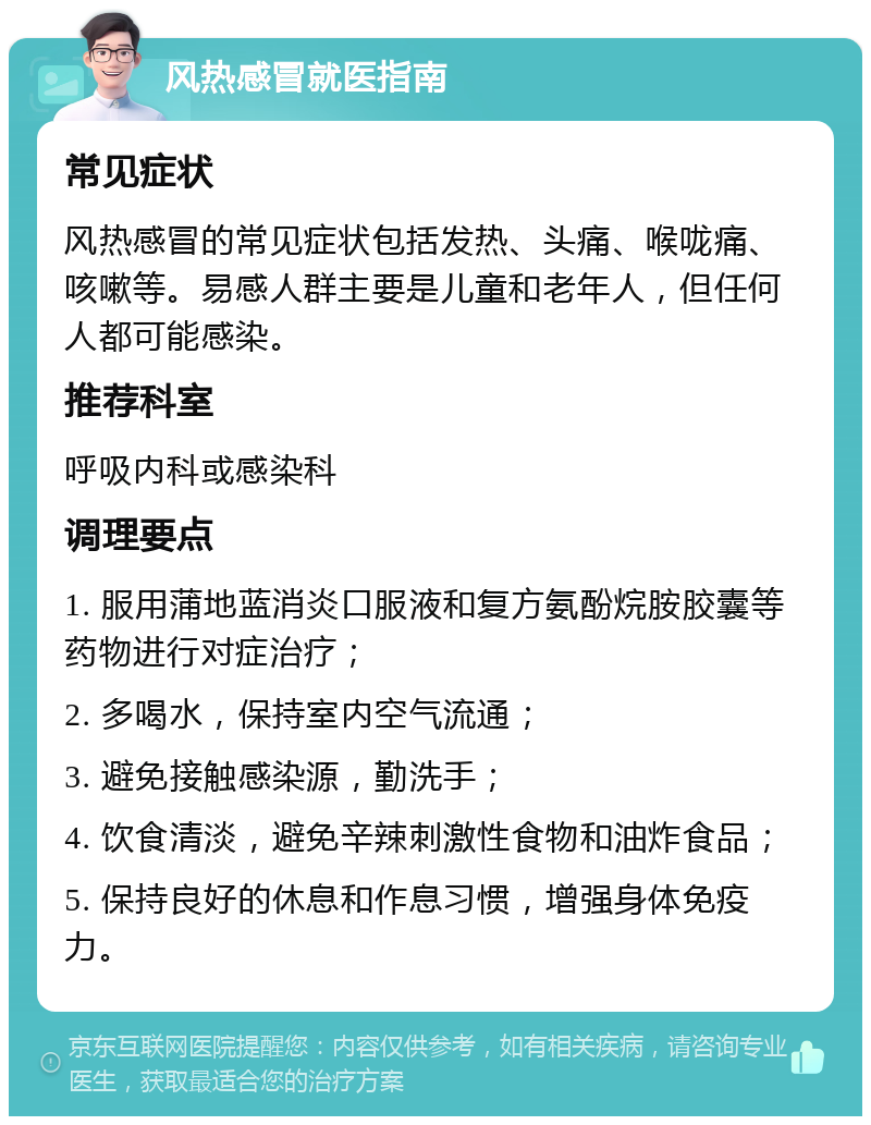 风热感冒就医指南 常见症状 风热感冒的常见症状包括发热、头痛、喉咙痛、咳嗽等。易感人群主要是儿童和老年人，但任何人都可能感染。 推荐科室 呼吸内科或感染科 调理要点 1. 服用蒲地蓝消炎口服液和复方氨酚烷胺胶囊等药物进行对症治疗； 2. 多喝水，保持室内空气流通； 3. 避免接触感染源，勤洗手； 4. 饮食清淡，避免辛辣刺激性食物和油炸食品； 5. 保持良好的休息和作息习惯，增强身体免疫力。