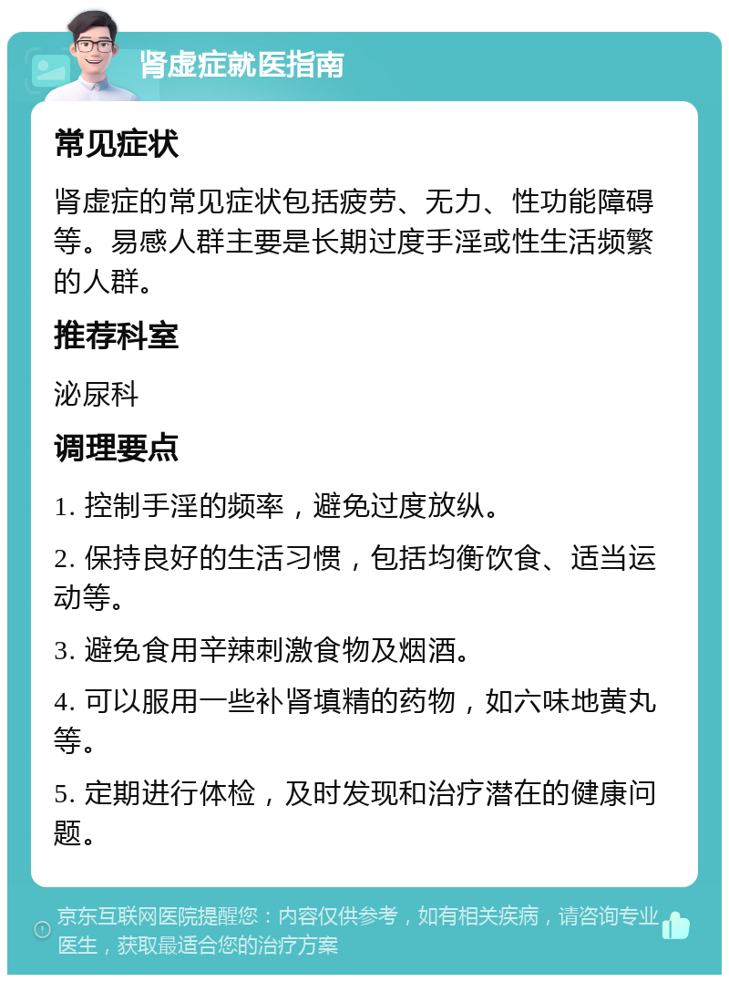 肾虚症就医指南 常见症状 肾虚症的常见症状包括疲劳、无力、性功能障碍等。易感人群主要是长期过度手淫或性生活频繁的人群。 推荐科室 泌尿科 调理要点 1. 控制手淫的频率，避免过度放纵。 2. 保持良好的生活习惯，包括均衡饮食、适当运动等。 3. 避免食用辛辣刺激食物及烟酒。 4. 可以服用一些补肾填精的药物，如六味地黄丸等。 5. 定期进行体检，及时发现和治疗潜在的健康问题。