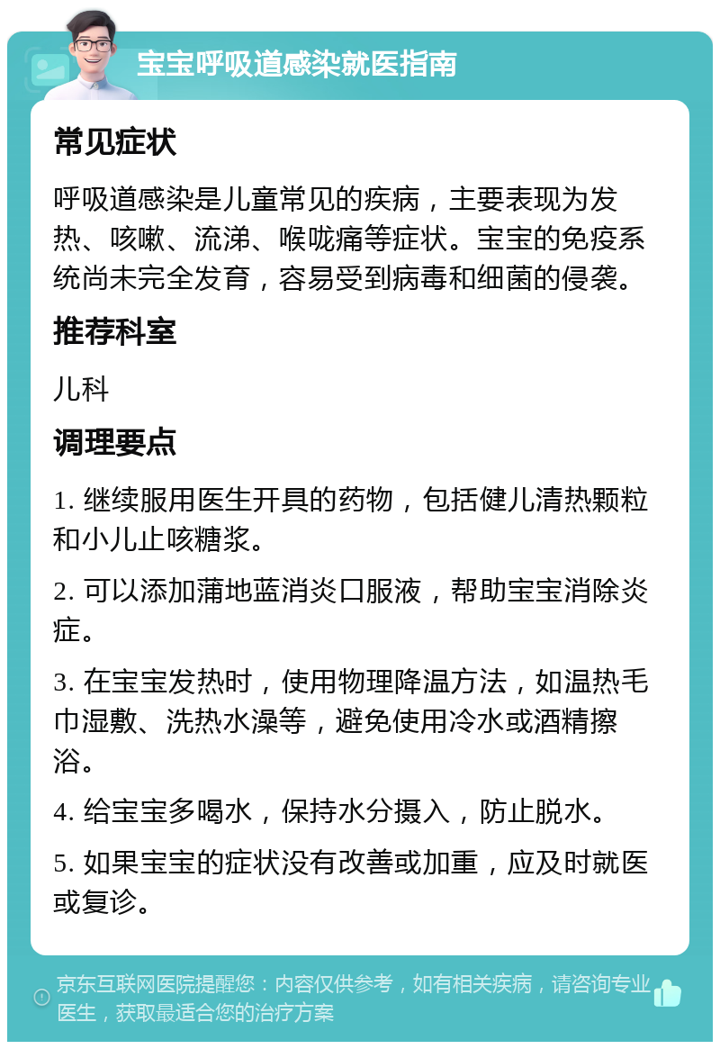 宝宝呼吸道感染就医指南 常见症状 呼吸道感染是儿童常见的疾病，主要表现为发热、咳嗽、流涕、喉咙痛等症状。宝宝的免疫系统尚未完全发育，容易受到病毒和细菌的侵袭。 推荐科室 儿科 调理要点 1. 继续服用医生开具的药物，包括健儿清热颗粒和小儿止咳糖浆。 2. 可以添加蒲地蓝消炎口服液，帮助宝宝消除炎症。 3. 在宝宝发热时，使用物理降温方法，如温热毛巾湿敷、洗热水澡等，避免使用冷水或酒精擦浴。 4. 给宝宝多喝水，保持水分摄入，防止脱水。 5. 如果宝宝的症状没有改善或加重，应及时就医或复诊。