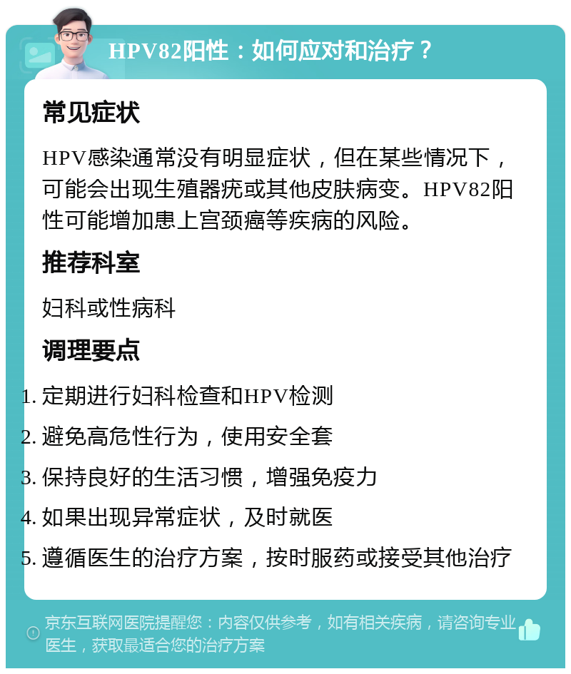 HPV82阳性：如何应对和治疗？ 常见症状 HPV感染通常没有明显症状，但在某些情况下，可能会出现生殖器疣或其他皮肤病变。HPV82阳性可能增加患上宫颈癌等疾病的风险。 推荐科室 妇科或性病科 调理要点 定期进行妇科检查和HPV检测 避免高危性行为，使用安全套 保持良好的生活习惯，增强免疫力 如果出现异常症状，及时就医 遵循医生的治疗方案，按时服药或接受其他治疗