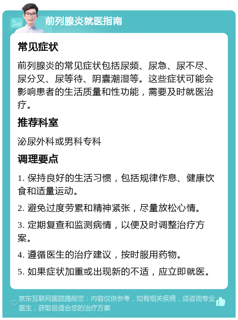 前列腺炎就医指南 常见症状 前列腺炎的常见症状包括尿频、尿急、尿不尽、尿分叉、尿等待、阴囊潮湿等。这些症状可能会影响患者的生活质量和性功能，需要及时就医治疗。 推荐科室 泌尿外科或男科专科 调理要点 1. 保持良好的生活习惯，包括规律作息、健康饮食和适量运动。 2. 避免过度劳累和精神紧张，尽量放松心情。 3. 定期复查和监测病情，以便及时调整治疗方案。 4. 遵循医生的治疗建议，按时服用药物。 5. 如果症状加重或出现新的不适，应立即就医。