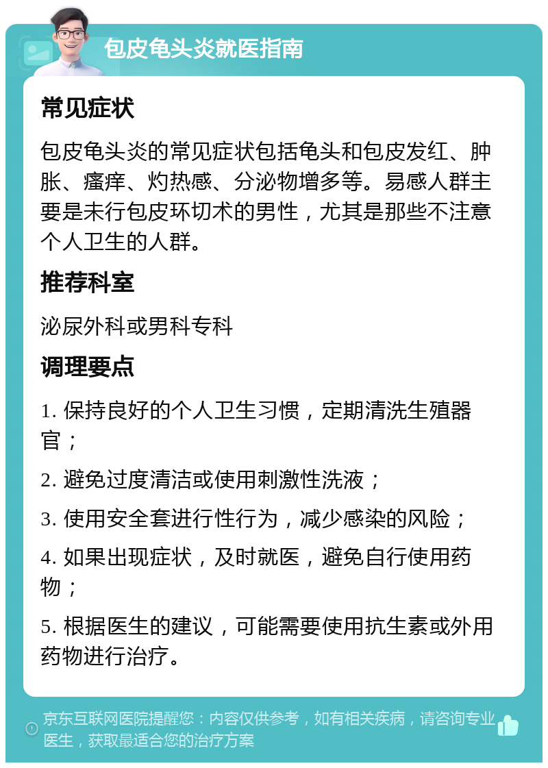 包皮龟头炎就医指南 常见症状 包皮龟头炎的常见症状包括龟头和包皮发红、肿胀、瘙痒、灼热感、分泌物增多等。易感人群主要是未行包皮环切术的男性，尤其是那些不注意个人卫生的人群。 推荐科室 泌尿外科或男科专科 调理要点 1. 保持良好的个人卫生习惯，定期清洗生殖器官； 2. 避免过度清洁或使用刺激性洗液； 3. 使用安全套进行性行为，减少感染的风险； 4. 如果出现症状，及时就医，避免自行使用药物； 5. 根据医生的建议，可能需要使用抗生素或外用药物进行治疗。