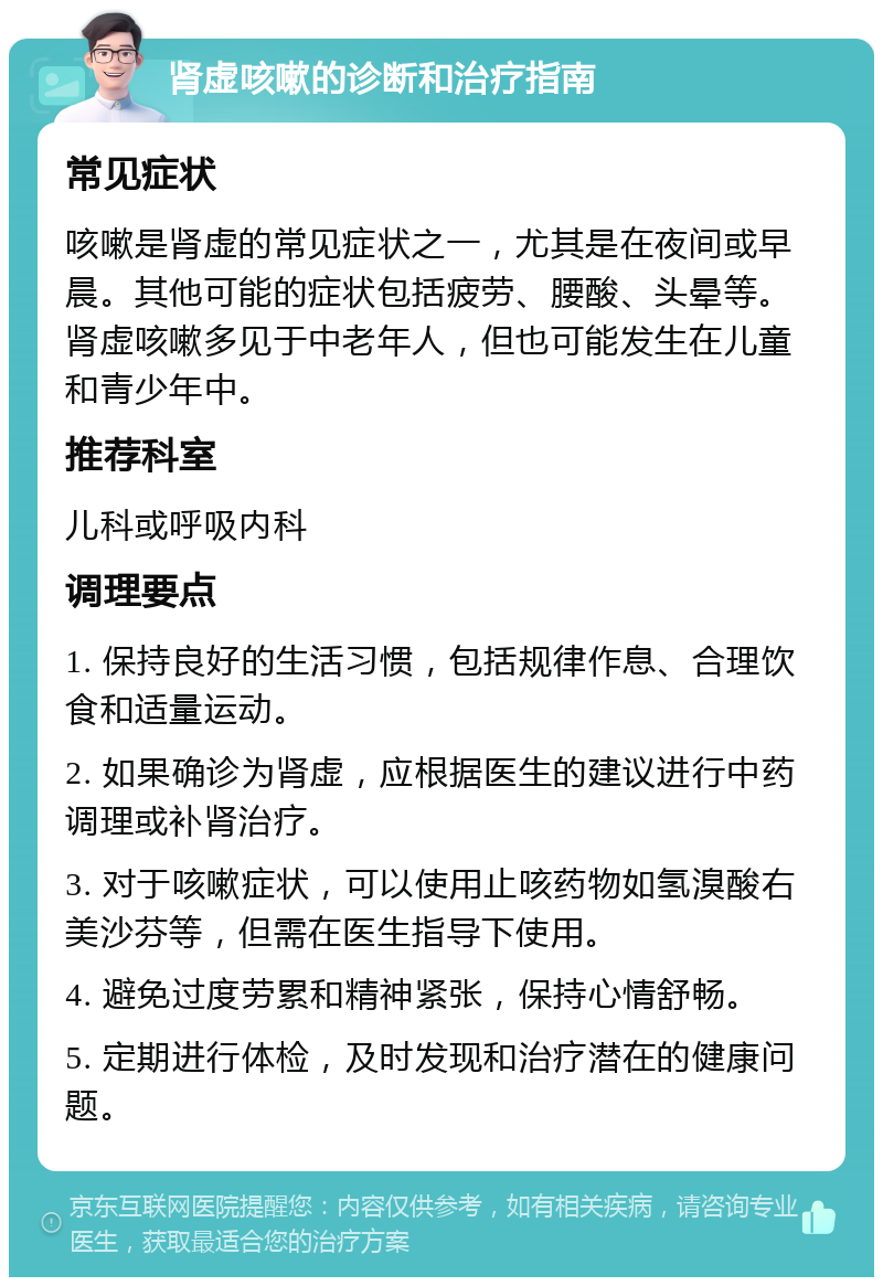 肾虚咳嗽的诊断和治疗指南 常见症状 咳嗽是肾虚的常见症状之一，尤其是在夜间或早晨。其他可能的症状包括疲劳、腰酸、头晕等。肾虚咳嗽多见于中老年人，但也可能发生在儿童和青少年中。 推荐科室 儿科或呼吸内科 调理要点 1. 保持良好的生活习惯，包括规律作息、合理饮食和适量运动。 2. 如果确诊为肾虚，应根据医生的建议进行中药调理或补肾治疗。 3. 对于咳嗽症状，可以使用止咳药物如氢溴酸右美沙芬等，但需在医生指导下使用。 4. 避免过度劳累和精神紧张，保持心情舒畅。 5. 定期进行体检，及时发现和治疗潜在的健康问题。