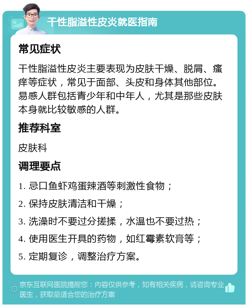 干性脂溢性皮炎就医指南 常见症状 干性脂溢性皮炎主要表现为皮肤干燥、脱屑、瘙痒等症状，常见于面部、头皮和身体其他部位。易感人群包括青少年和中年人，尤其是那些皮肤本身就比较敏感的人群。 推荐科室 皮肤科 调理要点 1. 忌口鱼虾鸡蛋辣酒等刺激性食物； 2. 保持皮肤清洁和干燥； 3. 洗澡时不要过分搓揉，水温也不要过热； 4. 使用医生开具的药物，如红霉素软膏等； 5. 定期复诊，调整治疗方案。