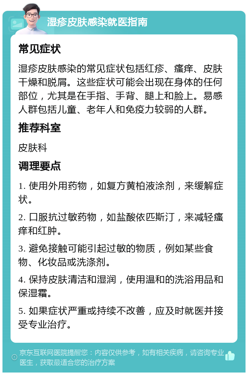 湿疹皮肤感染就医指南 常见症状 湿疹皮肤感染的常见症状包括红疹、瘙痒、皮肤干燥和脱屑。这些症状可能会出现在身体的任何部位，尤其是在手指、手背、腿上和脸上。易感人群包括儿童、老年人和免疫力较弱的人群。 推荐科室 皮肤科 调理要点 1. 使用外用药物，如复方黄柏液涂剂，来缓解症状。 2. 口服抗过敏药物，如盐酸依匹斯汀，来减轻瘙痒和红肿。 3. 避免接触可能引起过敏的物质，例如某些食物、化妆品或洗涤剂。 4. 保持皮肤清洁和湿润，使用温和的洗浴用品和保湿霜。 5. 如果症状严重或持续不改善，应及时就医并接受专业治疗。